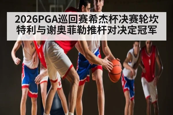 2026PGA巡回赛希杰杯决赛轮坎特利与谢奥菲勒推杆对决定冠军